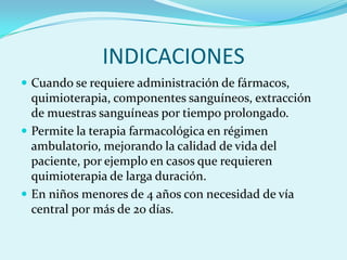 INDICACIONES
 Cuando se requiere administración de fármacos,
  quimioterapia, componentes sanguíneos, extracción
  de muestras sanguíneas por tiempo prolongado.
 Permite la terapia farmacológica en régimen
  ambulatorio, mejorando la calidad de vida del
  paciente, por ejemplo en casos que requieren
  quimioterapia de larga duración.
 En niños menores de 4 años con necesidad de vía
  central por más de 20 días.
 