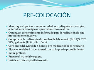 PRE-COLOCACIÓN
 Identifique al paciente: nombre, edad, sexo, diagnóstico, alergias,
    antecedentes patológicos y procedimiento a realizar.
   Obtenga el consentimiento informado para la realización de este
    procedimiento invasivo.
   Compruebe la realización de pruebas de laboratorio (BH, QS, TPT,
    TP) y gabinete (ECG y Rx tórax).
   Cerciórese del ayuno de 8 horas y pre-medicación si es necesario.
   El paciente deberá haber tomado un baño previo procedimiento
   Retire prótesis.
   Prepare el material y equipo.
   Instale un catéter periférico corto.
 