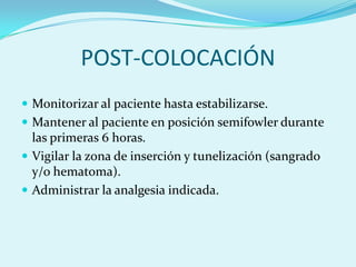 POST-COLOCACIÓN
 Monitorizar al paciente hasta estabilizarse.
 Mantener al paciente en posición semifowler durante
  las primeras 6 horas.
 Vigilar la zona de inserción y tunelización (sangrado
  y/o hematoma).
 Administrar la analgesia indicada.
 