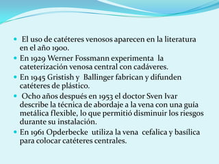  El uso de catéteres venosos aparecen en la literatura
    en el año 1900.
   En 1929 Werner Fossmann experimenta la
    cateterización venosa central con cadáveres.
   En 1945 Gristish y Ballinger fabrican y difunden
    catéteres de plástico.
    Ocho años después en 1953 el doctor Sven Ivar
    describe la técnica de abordaje a la vena con una guía
    metálica flexible, lo que permitió disminuir los riesgos
    durante su instalación.
   En 1961 Opderbecke utiliza la vena cefalica y basílica
    para colocar catéteres centrales.
 