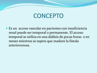 CONCEPTO
 Es un acceso vascular en pacientes con insuficiencia
 renal puede ser temporal o permanente. El acceso
 temporal se utiliza en una diálisis de pocas horas o en
 meses mientras se espera que madure la fístula
 arteriovenosa.
 