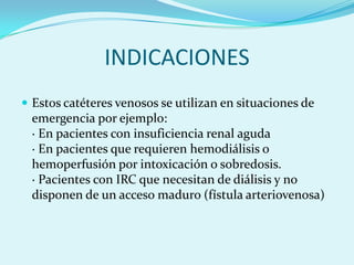 INDICACIONES
 Estos catéteres venosos se utilizan en situaciones de
 emergencia por ejemplo:
 · En pacientes con insuficiencia renal aguda
 · En pacientes que requieren hemodiálisis o
 hemoperfusión por intoxicación o sobredosis.
 · Pacientes con IRC que necesitan de diálisis y no
 disponen de un acceso maduro (fístula arteriovenosa)
 