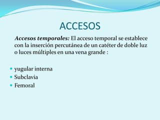 ACCESOS
 Accesos temporales: El acceso temporal se establece
 con la inserción percutánea de un catéter de doble luz
 o luces múltiples en una vena grande :

 yugular interna
 Subclavia
 Femoral
 