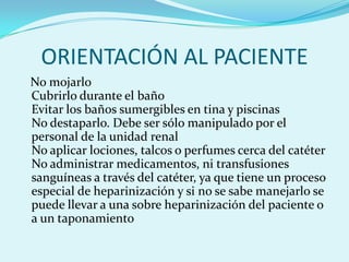 ORIENTACIÓN AL PACIENTE
No mojarlo
Cubrirlo durante el baño
Evitar los baños sumergibles en tina y piscinas
No destaparlo. Debe ser sólo manipulado por el
personal de la unidad renal
No aplicar lociones, talcos o perfumes cerca del catéter
No administrar medicamentos, ni transfusiones
sanguíneas a través del catéter, ya que tiene un proceso
especial de heparinización y si no se sabe manejarlo se
puede llevar a una sobre heparinización del paciente o
a un taponamiento
 