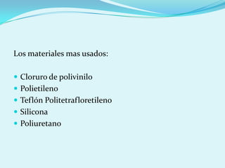 Los materiales mas usados:

 Cloruro de polivinilo
 Polietileno
 Teflón Politetrafloretileno
 Silicona
 Poliuretano
 