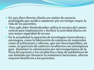  En 1973 Jhon Broviac diseña un catéter de estancia
  prolongada que ayudó a mantener por un tiempo mayor la
  vida de los pacientes.
 Para 1982 John Niedenhunber utiliza la tecnica del cateter
  central para implantación y facilitar la actividad diaria con
  una mayor seguridad de su uso.
 En la actualidad la aparición de tecnologías innovadoras y
  estrategias, como la fabricación de catéteres de materiales
  como el poliuretano y silicona, que son biocompatibles, así
  como, la aparición de catéteres recubiertos con antisépticos
  para disminuir la colonización por microorganismos de la
  flora del paciente y los recubiertos a base de antibióticos de
  uso limitado por favorecer la resistencia bacteriana, ofrecen
  mayores beneficios a los pacientes .
 