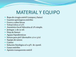 MATERIAL Y EQUIPO
 Ropa de cirugía estéril (campos y batas)
 Guantes quirúrgicos estériles
 Gorro y cubre bocas
 Yodopovidona al 10%
   Anestésico local lidocaína al 2% simple.
   Jeringas: 2 de 10 ml.
   Hoja de bisturi
   Agujas hipodérmicas
   Sutura para piel (dermalón 2/0 o 3/0)
   Equipo de sutura
   Catéter
   Solución fisiológica al 0.9% de 250ml.
   Gasas estériles
   Apósito transparente estéril
 