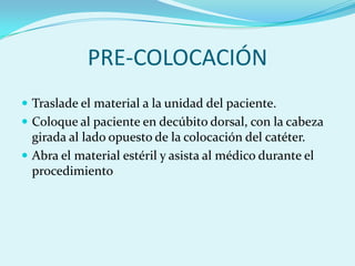 PRE-COLOCACIÓN
 Traslade el material a la unidad del paciente.
 Coloque al paciente en decúbito dorsal, con la cabeza
  girada al lado opuesto de la colocación del catéter.
 Abra el material estéril y asista al médico durante el
  procedimiento
 
