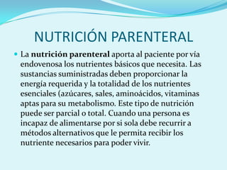 NUTRICIÓN PARENTERAL
 La nutrición parenteral aporta al paciente por vía
 endovenosa los nutrientes básicos que necesita. Las
 sustancias suministradas deben proporcionar la
 energía requerida y la totalidad de los nutrientes
 esenciales (azúcares, sales, aminoácidos, vitaminas
 aptas para su metabolismo. Este tipo de nutrición
 puede ser parcial o total. Cuando una persona es
 incapaz de alimentarse por si sola debe recurrir a
 métodos alternativos que le permita recibir los
 nutriente necesarios para poder vivir.
 
