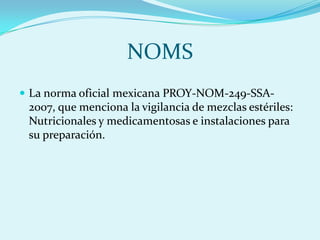 NOMS
 La norma oficial mexicana PROY-NOM-249-SSA-
 2007, que menciona la vigilancia de mezclas estériles:
 Nutricionales y medicamentosas e instalaciones para
 su preparación.
 
