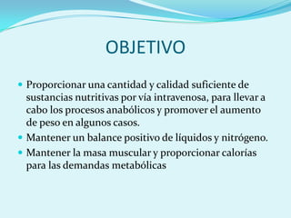 OBJETIVO
 Proporcionar una cantidad y calidad suficiente de
  sustancias nutritivas por vía intravenosa, para llevar a
  cabo los procesos anabólicos y promover el aumento
  de peso en algunos casos.
 Mantener un balance positivo de líquidos y nitrógeno.
 Mantener la masa muscular y proporcionar calorías
  para las demandas metabólicas
 