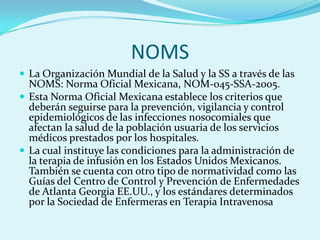 NOMS
 La Organización Mundial de la Salud y la SS a través de las
  NOMS: Norma Oficial Mexicana, NOM-045-SSA-2005.
 Esta Norma Oficial Mexicana establece los criterios que
  deberán seguirse para la prevención, vigilancia y control
  epidemiológicos de las infecciones nosocomiales que
  afectan la salud de la población usuaria de los servicios
  médicos prestados por los hospitales.
 La cual instituye las condiciones para la administración de
  la terapia de infusión en los Estados Unidos Mexicanos.
  También se cuenta con otro tipo de normatividad como las
  Guías del Centro de Control y Prevención de Enfermedades
  de Atlanta Georgia EE.UU., y los estándares determinados
  por la Sociedad de Enfermeras en Terapia Intravenosa
 