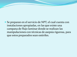  Se preparan en el servicio de NPT, el cual cuenta con
 instalaciones apropiadas, en las que existe una
 campana de flujo laminar donde se realizan las
 manipulaciones con técnicas de asepsia rigurosa, para
 que estos preparados sean estériles.
 