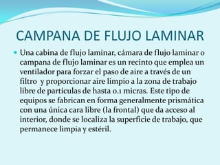 CAMPANA DE FLUJO LAMINAR
 Una cabina de flujo laminar, cámara de flujo laminar o
 campana de flujo laminar es un recinto que emplea un
 ventilador para forzar el paso de aire a través de un
 filtro y proporcionar aire limpio a la zona de trabajo
 libre de partículas de hasta 0.1 micras. Este tipo de
 equipos se fabrican en forma generalmente prismática
 con una única cara libre (la frontal) que da acceso al
 interior, donde se localiza la superficie de trabajo, que
 permanece limpia y estéril.
 