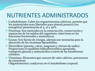 NUTRIENTES ADMINISTRADOS
 Carbohidratos: Cubre los requerimientos calóricos, permite que
    los aminoácidos sean liberados para síntesis proteica (no
    energética) presentación al 5, 10 y 50%.
   Proteínas: Son esenciales en la construcción, conservación y
    reparación de los tejidos del organismo, interviene en las
    funciones hormonales y enzimáticas.
   Grasas: Son fuente de energía, además son necesarias para la
    absorción de las vitaminas liposolubles.
   Electrólitos (potasio, calcio, magnesio y cloruro de sodio):
    Proporciona el equilibrio hidroelectrolítico apropiado,
    transporta glucosa y aminoácidos a través de las membranas
    celulares.
   Vitaminas: Elementos que carecen de valor calórico, precursoras
    de coenzimas.
    Oligoelementos: coadyuvan en el metabolismo corporal.
 