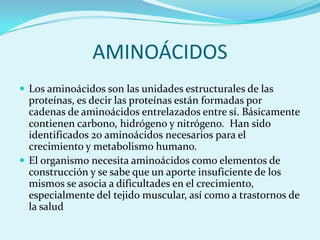 AMINOÁCIDOS
 Los aminoácidos son las unidades estructurales de las
  proteínas, es decir las proteínas están formadas por
  cadenas de aminoácidos entrelazados entre sí. Básicamente
  contienen carbono, hidrógeno y nitrógeno. Han sido
  identificados 20 aminoácidos necesarios para el
  crecimiento y metabolismo humano.
 El organismo necesita aminoácidos como elementos de
  construcción y se sabe que un aporte insuficiente de los
  mismos se asocia a dificultades en el crecimiento,
  especialmente del tejido muscular, así como a trastornos de
  la salud
 