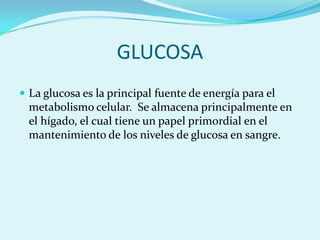 GLUCOSA
 La glucosa es la principal fuente de energía para el
  metabolismo celular. Se almacena principalmente en
  el hígado, el cual tiene un papel primordial en el
  mantenimiento de los niveles de glucosa en sangre.
 