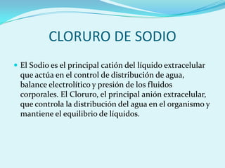 CLORURO DE SODIO
 El Sodio es el principal catión del líquido extracelular
  que actúa en el control de distribución de agua,
  balance electrolítico y presión de los fluidos
  corporales. El Cloruro, el principal anión extracelular,
  que controla la distribución del agua en el organismo y
  mantiene el equilibrio de líquidos.
 
