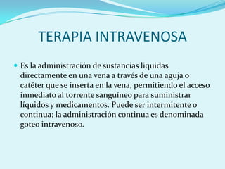TERAPIA INTRAVENOSA
 Es la administración de sustancias liquidas
 directamente en una vena a través de una aguja o
 catéter que se inserta en la vena, permitiendo el acceso
 inmediato al torrente sanguíneo para suministrar
 líquidos y medicamentos. Puede ser intermitente o
 continua; la administración continua es denominada
 goteo intravenoso.
 