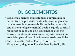 OLIGOELEMENTOS
 Los oligoelementos son sustancias químicas que se
  encuentran en pequeñas cantidades en el organismo
  para intervenir en su metabolismo. Se les conoce de
  esta manera (oligoelementos) debido a que la cantidad
  requerida de cada uno de ellos es menor a 100 mg.
  Estos elementos químicos, en su mayoría metales, son
  esenciales para el buen funcionamiento de las células.
 Calcio, Cobalto, Cobre. Flúor, Fósforo, Hierro,
  Manganeso, Magnesio, Potasio, Selenio, Sodio, Zinc
 