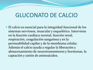 GLUCONATO DE CALCIO
 El calcio es esencial para la integridad funcional de los
  sistemas nerviosos, muscular y esquelético. Interviene
  en la función cardíaca normal, función renal,
  respiración, coagulación sanguínea y en la
  permeabilidad capilar y de la membrana celular.
  Además el calcio ayuda a regular la liberación y
  almacenamiento de neurotransmisores y hormonas, la
  captación y unión de aminoácidos.
 