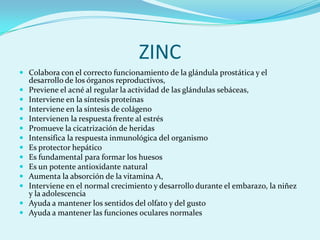 ZINC
 Colabora con el correcto funcionamiento de la glándula prostática y el
    desarrollo de los órganos reproductivos,
   Previene el acné al regular la actividad de las glándulas sebáceas,
   Interviene en la síntesis proteínas
   Interviene en la síntesis de colágeno
   Intervienen la respuesta frente al estrés
   Promueve la cicatrización de heridas
   Intensifica la respuesta inmunológica del organismo
   Es protector hepático
   Es fundamental para formar los huesos
   Es un potente antioxidante natural
   Aumenta la absorción de la vitamina A,
   Interviene en el normal crecimiento y desarrollo durante el embarazo, la niñez
    y la adolescencia
   Ayuda a mantener los sentidos del olfato y del gusto
   Ayuda a mantener las funciones oculares normales
 