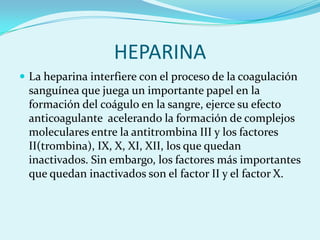 HEPARINA
 La heparina interfiere con el proceso de la coagulación
 sanguínea que juega un importante papel en la
 formación del coágulo en la sangre, ejerce su efecto
 anticoagulante acelerando la formación de complejos
 moleculares entre la antitrombina III y los factores
 II(trombina), IX, X, XI, XII, los que quedan
 inactivados. Sin embargo, los factores más importantes
 que quedan inactivados son el factor II y el factor X.
 