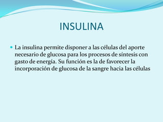 INSULINA
 La insulina permite disponer a las células del aporte
 necesario de glucosa para los procesos de síntesis con
 gasto de energía. Su función es la de favorecer la
 incorporación de glucosa de la sangre hacia las células
 