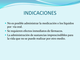 INDICACIONES
 No es posible administrar la medicación o los líquidos
  por vía oral.
 Se requieren efectos inmediatos de fármacos.
 La administración de sustancias imprescindibles para
  la vida que no se puede realizar por otro medio.
 