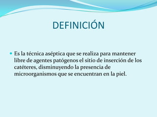 DEFINICIÓN

 Es la técnica aséptica que se realiza para mantener
 libre de agentes patógenos el sitio de inserción de los
 catéteres, disminuyendo la presencia de
 microorganismos que se encuentran en la piel.
 