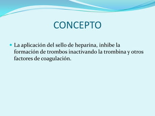 CONCEPTO
 La aplicación del sello de heparina, inhibe la
  formación de trombos inactivando la trombina y otros
  factores de coagulación.
 