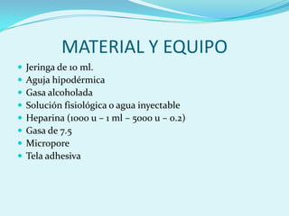 MATERIAL Y EQUIPO
   Jeringa de 10 ml.
   Aguja hipodérmica
   Gasa alcoholada
   Solución fisiológica o agua inyectable
   Heparina (1000 u – 1 ml – 5000 u – 0.2)
   Gasa de 7.5
   Micropore
   Tela adhesiva
 