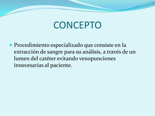 CONCEPTO
 Procedimiento especializado que consiste en la
 extracción de sangre para su análisis, a través de un
 lumen del catéter evitando venopunciones
 innecesarias al paciente.
 