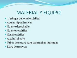 MATERIAL Y EQUIPO
 3 jeringas de 10 ml estériles.
 Agujas hipodérmicas
 Guante desechable
 Guantes estériles
 Gasas estériles
 Alcohol al 70%.
 Tubos de ensaye para las pruebas indicadas
 Llave de tres vías
 