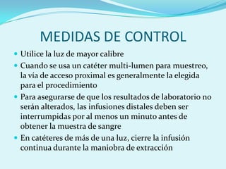 MEDIDAS DE CONTROL
 Utilice la luz de mayor calibre
 Cuando se usa un catéter multi-lumen para muestreo,
  la vía de acceso proximal es generalmente la elegida
  para el procedimiento
 Para asegurarse de que los resultados de laboratorio no
  serán alterados, las infusiones distales deben ser
  interrumpidas por al menos un minuto antes de
  obtener la muestra de sangre
 En catéteres de más de una luz, cierre la infusión
  continua durante la maniobra de extracción
 