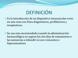 DEFINICIÓN
 Es la introducción de un dispositivo intravascular corto
 en una vena con fines diagnósticos, profilácticos y
 terapéuticos.

 Su uso esta recomendado cuando la administración
 farmacológica no supera los seis días de tratamiento o
 las sustancias a infundir no son vesicantes o
 hiperosmolares
 