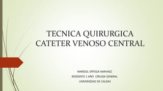 TECNICA QUIRURGICA
CATETER VENOSO CENTRAL
MARISOL ORTEGA NARVAEZ
RESIDENTE 1 AÑO CIRUGIA GENERAL
UNIVERSIDAD DE CALDAS
 
