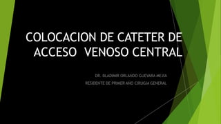 COLOCACION DE CATETER DE
ACCESO VENOSO CENTRAL
DR. BLADIMIR ORLANDO GUEVARA MEJIA
RESIDENTE DE PRIMER AÑO CIRUGIA GENERAL
 