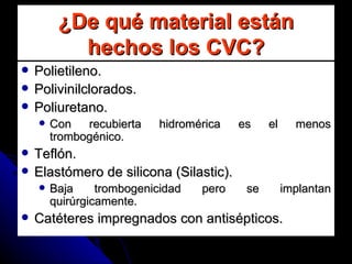 ¿De qué material están hechos los CVC? Polietileno. Polivinilclorados. Poliuretano. Con recubierta hidromérica es el menos trombogénico. Teflón. Elastómero de silicona (Silastic). Baja trombogenicidad pero se implantan quirúrgicamente. Catéteres impregnados con antisépticos. 