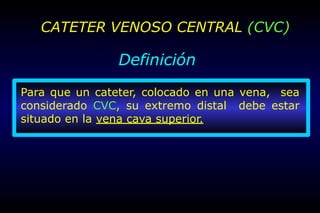 CATETER VENOSO CENTRAL (CVC)
Definición
Para que un cateter, colocado en una vena, sea
considerado CVC, su extremo distal debe estar
situado en la vena cava superior.
 