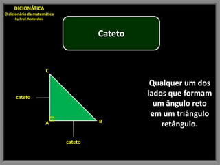 DICIONÁTICA
O dicionário da matemática
     by Prof. Materaldo



                                           Cateto


                          C

                                                     Qualquer um dos
      cateto
                                                    lados que formam
                                                      um ângulo reto
                              ⊡
                                                     em um triângulo
                                           B
                          A                             retângulo.

                                  cateto
 