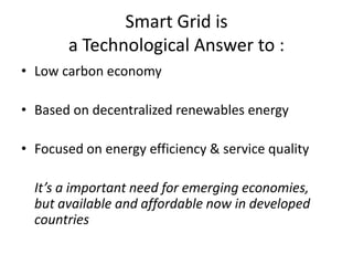 Smart Grid is
a Technological Answer to :
• Low carbon economy
• Based on decentralized renewables energy

• Focused on energy efficiency & service quality
It’s a important need for emerging economies,
but available and affordable now in developed
countries

 