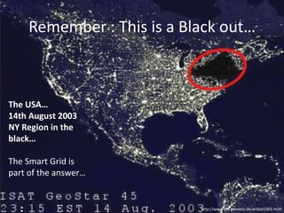 Remember : This is a Black out…

The USA…
14th August 2003
NY Region in the
black…

The Smart Grid is
part of the answer…

http://www.ptd.siemens.de/artikel1003.html

 