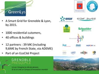 • A Smart Grid for Grenoble & Lyon,
by 2015.
• 1000 residential cutomers,
• 40 offices & buildings
• 12 partners : 39 M€ (including
9,6M€ by French State, via ADEME)
• Part of an EcoCité Project

 