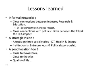 Lessons learned
• Informal networks :
– Close connections between Industry, Research &
Education.
• Ex : SolarDecathlon Canopea Project.

– Close connections with politics : Links between the City &
the CEA impact

• A strategic vision :
– A focus on three social stakes : ICT, Health & Energy
– Institutionnal Entrepreneurs & Political sponsorship

• A good location too !
– Close to Downtown,
– Close to the Alps
– Quality of life…
> 50

 