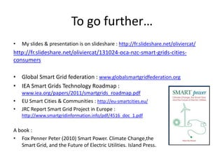 To go further…
•

My slides & presentation is on slideshare : http://fr.slideshare.net/oliviercat/

http://fr.slideshare.net/oliviercat/131024-oca-nzc-smart-grids-citiesconsumers
• Global Smart Grid federation : www.globalsmartgridfederation.org
• IEA Smart Grids Technology Roadmap :
•
•

www.iea.org/papers/2011/smartgrids_roadmap.pdf
EU Smart Cities & Communities : http://eu-smartcities.eu/
JRC Report Smart Grid Project in Europe :
http://www.smartgridinformation.info/pdf/4516_doc_1.pdf

A book :
• Fox Penner Peter (2010) Smart Power. Climate Change,the
Smart Grid, and the Future of Electric Utilities. Island Press.

 