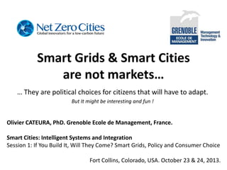 Smart Grids & Smart Cities
are not markets…
… They are political choices for citizens that will have to adapt.
But It might be interesting and fun !

Olivier CATEURA, PhD. Grenoble Ecole de Management, France.
Smart Cities: Intelligent Systems and Integration
Session 1: If You Build It, Will They Come? Smart Grids, Policy and Consumer Choice
Fort Collins, Colorado, USA. October 23 & 24, 2013.

 
