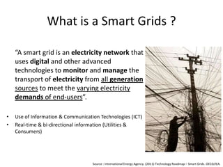 What is a Smart Grids ?
“A smart grid is an electricity network that
uses digital and other advanced
technologies to monitor and manage the
transport of electricity from all generation
sources to meet the varying electricity
demands of end-users”.
•
•

Use of Information & Communication Technologies (ICT)
Real-time & bi-directional information (Utilities &
Consumers)

Source : International Energy Agency. (2011) Technology Roadmap – Smart Grids. OECD/IEA.

 