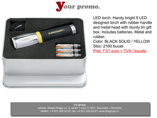 LED torch. Handy bright 9 LED
                                              designed torch with rubber handle
                                              and metal head with sturdy tin gift
                                              box. Includes batteries. Metal and
                                              rubber.
                                              Color: BLACK SOLID / YELLOW
                                              Stoc: 2100 bucati
                                              Pret: 7,51 euro + TVA / bucata




                               the group
adresa: Strada Praga, nr. 3, sector 1,cod: 011801, Bucuresti – Romania
  telefon: +4 021.206.22.00; fax: +4 021.232.00.87; www.thegroup.ro
 