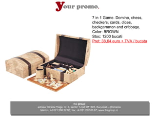 7 in 1 Game. Domino, chess,
                                             checkers, cards, dices,
                                             backgammon and cribbage.
                                             Color: BROWN
                                             Stoc: 1200 bucati
                                             Pret: 38,64 euro + TVA / bucata




                               the group
adresa: Strada Praga, nr. 3, sector 1,cod: 011801, Bucuresti – Romania
  telefon: +4 021.206.22.00; fax: +4 021.232.00.87; www.thegroup.ro
 